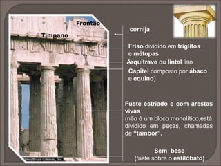  Nasceu na Grécia Continental por volta de em 600 a.C.;
 Formas geométricas com decoração quase inexistente;
 A coluna não possui base, assenta diretamente no estilóbato (último
degrau, superior, onde assenta o edifício);
 Apresenta um aspeto sóbrio, pesado e maciço, traduzindo assim a
forma do homem; o fuste é robusto e com caneluras em aresta viva;
 O capitel é formado pelo ábaco e equino ou coxim, simples e
geométrico, com forma de almofada. Simboliza a imponência e a
solidez.
 O friso está decorado com tríglifos e métopas.
 