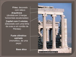  Nasceu na Jónia no séc. VI a.C.;
 difere da ordem dórica nas proporções de todos os elementos e na
decoração mais abundante da coluna e do entablamento e pela
coluna assentar numa base;
 possui fuste mais longo e delgado, com caneluras semicilíndricas,
sem arestas vivas e em maior número que na ordem dórica;
 o capitel possuí ábaco simples e o equino em forma de volutas
enroladas em espiral.
 