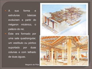  O templo foi a expressão máxima da arquitetura grega;
 Morada e abrigo do Deus, local onde se colocava a sua imagem,
à qual os fiéis não tinham acesso, pois os rituais eram realizados
ao ar livre, ao redor do templo (Os fiéis apenas subiam ao templo
para entregarem oferendas e realizarem sacrifícios).
 Destinados a ser admirados de fora, havia uma maior
preocupação com a decoração exterior do que com a interior;
 Embora dedicados aos deuses, refletem a mentalidade
antropocêntrica e racional do homem.
 