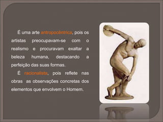 A arte grega é feita à medida do
homem. A sua arquitetura e escultura
não têm qualquer semelhança com a
das civilizações anteriores. As obras
de arte são feitas à escala humana. A
sua execução atinge uma perfeição,
proporção, equilíbrio e harmonia
que servirá de modelo a outras
civilizações, ao longo dos tempos.
 