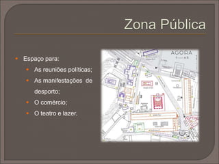  Inicialmente, as cidades gregas cresceram desordenadas. Todavia,
com o desenvolvimento da Democracia , no período clássico,
surgem em torno da ágora, para além dos templos e das stoa
(pórticos), edifícios dedicados às novas funções: o ecclesiasterion;
o bouleuterion ou o pritaneion (sala de reuniões).
 Surgem ainda edifícios ligados ao lazer, como os teatros e os
estádios.
 O espaço urbano dividia-se em três grandes zonas: a zona
privada; a zona pública e a área sagrada.
 