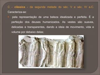 A - arcaica - primitiva (figuras
estilizadas de corpo triangular e
longo pescoço) e matura ou tardia
(séc. VII/VI a.C.). Caracteriza-se:
 pelo sentido de volume e
desenho;
 figuras de influência egípcia e
suméria;
 simetria rigorosa, rigidez e falta de naturalidade;
 utilização de corpos cilíndricos, rosto triangular ovoidal, braços
ligados ao longo do corpo. Cabelos em caracóis agarrados à cabeça,
sem leveza. São características as Kóre (femininas) e os Kouros
(masculinos).
 