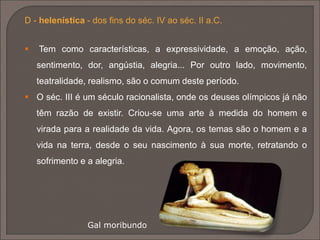  a anatomia do corpo é atentamente
estudada de modo a ser representada
de forma realista.
 Durante o século IV a.C, as figuras
tornam-se mais delicadas e graciosas.
O artista consegue fazer do material
aquilo que quer, criando obras de uma
graça natural e coesão perfeita.
 A lei da frontalidade é finalmente
quebrada, dando lugar ao contrapostto.
O Discobolo de Miron, um dos
grandes escultores da época.
 
