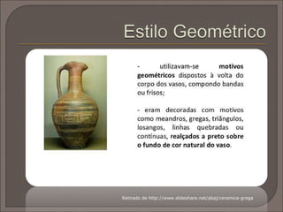 No início, apenas os vasos utilizados como oferendas
fúnebres eram pintados. Com o tempo, os vasos de uso do
dia a dia passaram a ser também decorados em quase toda
a sua superfície com motivos geométricos, figuras de
animais, cenas mitológicas e cenas do dia-a-dia.
São estas cenas tão elaboradas que distinguem
a decoração dos vasos gregos em relação aos
vasos produzidos pelas demais civilizações
antigas.
 