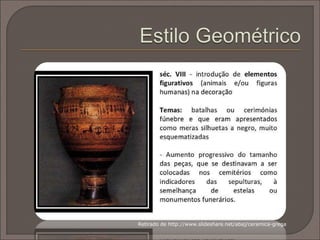 Podem considerar-se cinco fases distintas na cerâmica
grega:
• Proto Geométrico,
• Geométrico,
• Arcaico (figuras negras sob fundo vermelho),
• Clássico (figuras vermelhas sob fundo preto / branco),
• Helenístico (até ao inicio da era cristã).
Todavia, neste módulo apenas iremos considerar as três
mais características.
 