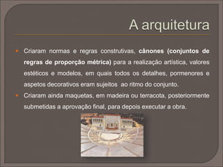  Inicialmente, a arquitetura grega usou materiais como a madeira,
depois substituída pela pedra calcária (sobretudo o mármore) a
partir de finais do séc. VII a.C.;
 Períodos evolutivos:
 período arcaico (séc. VIII a inícios do séc. V a.C.);
 período clássico (segunda metade do séc. V ao séc. IV a.C.);
 período helenístico (séc. III a.C. ao início da era cristã).
 A arquitetura grega possui desde sempre uma forte ligação à
matemática e à geometria, o que conduz às primeiras noções de
medida, proporção e ritmo. Estabelece-se o “número de ouro”.
 