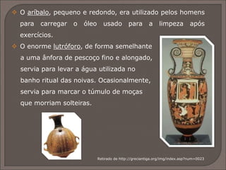  A ânfora era um jarro de armazenagem de tamanho médio,
com alças dos dois lados.
 A hídria tinha três alças e servia para carregar água; uma
das alças, a vertical, ajudava a verter o líquido.
 A cratera caracterizava-se pela boca muito larga e servia
para misturar o vinho e a água.
Retirado de http://greciantiga.org/img/index.asp?num=0023
 