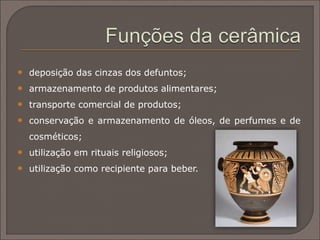 Durante os períodos Protogeométrico e Geométrico a
cerâmica grega foi decorada com projetos abstratos. Exemplos
de obras deste período podem ser encontradas no sítio
arqueológico de Lefcandi e no cemitério de Dypilon, em
Atenas.
Com as mudanças ao nível estético os temas mudaram,
passando a ser figuras humanas. A batalha e cenas de caçada
também eram populares. Em períodos posteriores, temas
eróticos, tanto homossexual quanto heterossexual, tornaram-
se comuns.
 