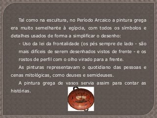 Tal como na escultura, no Período Arcaico a pintura grega
era muito semelhante à egípcia, com todos os símbolos e
detalhes usados de forma a simplificar o desenho:
- Uso da lei da frontalidade (os pés sempre de lado - são
mais difíceis de serem desenhados vistos de frente - e os
rostos de perfil com o olho virado para a frente.
As pinturas representavam o quotidiano das pessoas e
cenas mitológicas, como deuses e semideuses.
A pintura grega de vasos servia assim para contar as
histórias.
 