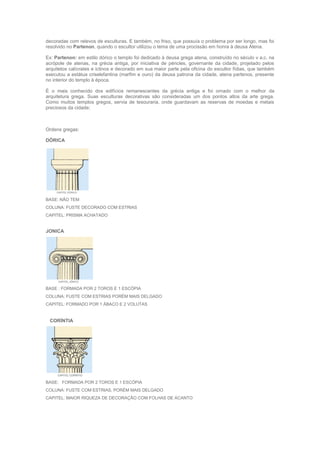 decoradas com relevos de esculturas. E também, no friso, que possuía o problema por ser longo, mas foi
resolvido no Partenon, quando o escultor utilizou o tema de uma procissão em honra à deusa Atena.
Ex: Partenon: em estilo dórico o templo foi dedicado à deusa grega atena, construído no século v a.c. na
acrópole de atenas, na grécia antiga, por iniciativa de péricles, governante da cidade, projetado pelos
arquitetos calícrates e ictinos e decorado em sua maior parte pela oficina do escultor fídias, que também
executou a estátua criselefantina (marfim e ouro) da deusa patrona da cidade, atena partenos, presente
no interior do templo à época.
É o mais conhecido dos edifícios remanescentes da grécia antiga e foi ornado com o melhor da
arquitetura grega. Suas esculturas decorativas são consideradas um dos pontos altos da arte grega.
Como muitos templos gregos, servia de tesouraria, onde guardavam as reservas de moedas e metais
preciosos da cidade;
Ordens gregas:
DÓRICA
BASE: NÃO TEM
COLUNA: FUSTE DECORADO COM ESTRIAS
CAPITEL: PRISMA ACHATADO
JONICA
BASE : FORMADA POR 2 TOROS E 1 ESCÓPIA
COLUNA: FUSTE COM ESTRIAS PORÉM MAIS DELGADO
CAPITEL: FORMADO POR 1 ÁBACO E 2 VOLUTAS
CORÍNTIA
BASE: FORMADA POR 2 TOROS E 1 ESCÓPIA
COLUNA: FUSTE COM ESTRIAS, PORÉM MAIS DELGADO
CAPITEL: MAIOR RIQUEZA DE DECORAÇÃO COM FOLHAS DE ACANTO
 