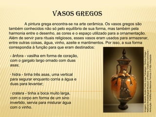 A pintura grega encontra-se na arte cerâmica. Os vasos gregos são
também conhecidos não só pelo equilíbrio de sua forma, mas também pela
harmonia entre o desenho, as cores e o espaço utilizado para a ornamentação.
Além de servir para rituais religiosos, esses vasos eram usados para armazenar,
entre outras coisas, água, vinho, azeite e mantimentos. Por isso, a sua forma
correspondia à função para que eram destinados:
- ânfora - vasilha em forma de coração,
com o gargalo largo ornado com duas
asas;
- hidra - tinha três asas, uma vertical
para segurar enquanto corria a água e
duas para levantar;
- cratera - tinha a boca muito larga,
com o corpo em forma de um sino
invertido, servia para misturar água
com o vinho.
Imagem:RicardoAndréFrantz(User:Tetraktys)/ÂnforaGrega/
NationalArchaeologicalMuseumofAthens/CreativeCommons-
Atribuição-PartilhanosMesmosTermos3.0NãoAdaptada.
Vasos GreGos
 