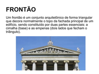 FRONTÃO
Um frontão é um conjunto arquitetônico de forma triangular
que decora normalmente o topo da fachada principal de um
edifício, sendo constituído por duas partes essenciais: a
cimalha (base) e as empenas (dois lados que fecham o
triângulo).
 