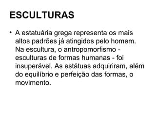 ESCULTURAS
• A estatuária grega representa os mais
altos padrões já atingidos pelo homem.
Na escultura, o antropomorfismo -
esculturas de formas humanas - foi
insuperável. As estátuas adquiriram, além
do equilíbrio e perfeição das formas, o
movimento.
 