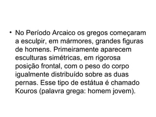 • No Período Arcaico os gregos começaram
a esculpir, em mármores, grandes figuras
de homens. Primeiramente aparecem
esculturas simétricas, em rigorosa
posição frontal, com o peso do corpo
igualmente distribuído sobre as duas
pernas. Esse tipo de estátua é chamado
Kouros (palavra grega: homem jovem).
 