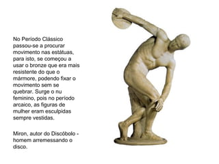 No Período Clássico
passou-se a procurar
movimento nas estátuas,
para isto, se começou a
usar o bronze que era mais
resistente do que o
mármore, podendo fixar o
movimento sem se
quebrar. Surge o nu
feminino, pois no período
arcaico, as figuras de
mulher eram esculpidas
sempre vestidas.
Miron, autor do Discóbolo -
homem arremessando o
disco.
 