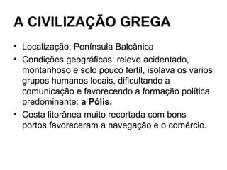 A CIVILIZAÇÃO GREGA
• Localização: Península Balcânica
• Condições geográficas: relevo acidentado,
montanhoso e solo pouco fértil, isolava os vários
grupos humanos locais, dificultando a
comunicação e favorecendo a formação política
predominante: a Pólis.
• Costa litorânea muito recortada com bons
portos favoreceram a navegação e o comércio.
 