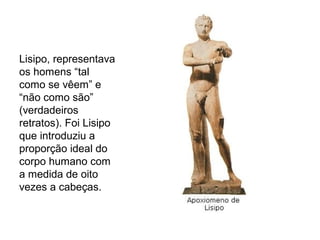 Lisipo, representava
os homens “tal
como se vêem” e
“não como são”
(verdadeiros
retratos). Foi Lisipo
que introduziu a
proporção ideal do
corpo humano com
a medida de oito
vezes a cabeças.
 