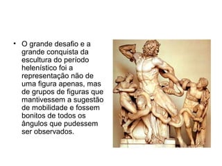 • O grande desafio e a
grande conquista da
escultura do período
helenístico foi a
representação não de
uma figura apenas, mas
de grupos de figuras que
mantivessem a sugestão
de mobilidade e fossem
bonitos de todos os
ângulos que pudessem
ser observados.
 
