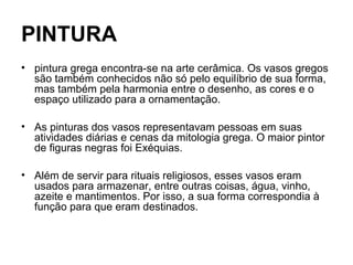 PINTURA
• pintura grega encontra-se na arte cerâmica. Os vasos gregos
são também conhecidos não só pelo equilíbrio de sua forma,
mas também pela harmonia entre o desenho, as cores e o
espaço utilizado para a ornamentação.
• As pinturas dos vasos representavam pessoas em suas
atividades diárias e cenas da mitologia grega. O maior pintor
de figuras negras foi Exéquias.
• Além de servir para rituais religiosos, esses vasos eram
usados para armazenar, entre outras coisas, água, vinho,
azeite e mantimentos. Por isso, a sua forma correspondia à
função para que eram destinados.
 