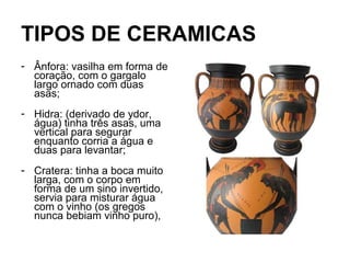 TIPOS DE CERAMICAS
- Ânfora: vasilha em forma de
coração, com o gargalo
largo ornado com duas
asas;
- Hidra: (derivado de ydor,
água) tinha três asas, uma
vertical para segurar
enquanto corria a água e
duas para levantar;
- Cratera: tinha a boca muito
larga, com o corpo em
forma de um sino invertido,
servia para misturar água
com o vinho (os gregos
nunca bebiam vinho puro),
 