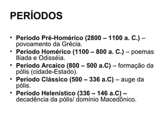 PERÍODOS
• Período Pré-Homérico (2800 – 1100 a. C.) –
povoamento da Grécia.
• Período Homérico (1100 – 800 a. C.) – poemas
Ilíada e Odisséia.
• Período Arcaico (800 – 500 a.C) – formação da
pólis (cidade-Estado).
• Período Clássico (500 – 336 a.C) – auge da
pólis.
• Período Helenístico (336 – 146 a.C) –
decadência da pólis/ domínio Macedônico.
 