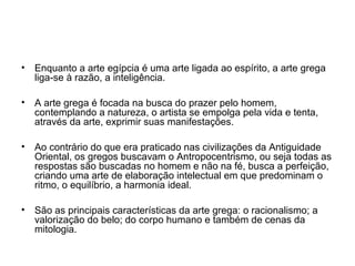• Enquanto a arte egípcia é uma arte ligada ao espírito, a arte grega
liga-se à razão, a inteligência.
• A arte grega é focada na busca do prazer pelo homem,
contemplando a natureza, o artista se empolga pela vida e tenta,
através da arte, exprimir suas manifestações.
• Ao contrário do que era praticado nas civilizações da Antiguidade
Oriental, os gregos buscavam o Antropocentrismo, ou seja todas as
respostas são buscadas no homem e não na fé, busca a perfeição,
criando uma arte de elaboração intelectual em que predominam o
ritmo, o equilíbrio, a harmonia ideal.
• São as principais características da arte grega: o racionalismo; a
valorização do belo; do corpo humano e também de cenas da
mitologia.
 