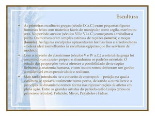 Escultura
• As primeiras esculturas gregas (século IX a.C.) eram pequenas figuras
humanas feitas com materiais fáceis de manipular como argila, marfim ou
cera. No período arcaico (séculos VII e VI a.C.) começaram a trabalhar a
pedra. Os motivos eram simples estátuas de rapazes (kouros) e moças
(kourés). As figuras esculpidas apresentavam formas lisas e arredondadas
– beleza ideal (semelhantes às esculturas egípcias que lhe serviram de
modelo).
• Com o advento do classicismo (séculos V e IV a.C.) a estatuária grega foi
assumindo um caráter próprio e abandonou os padrões orientais. O
estudo das proporções veio a oferecer a possibilidade de se copiar
fielmente a anatomia humana, e com isso os rostos obtiveram um ganho
considerável em expressividade e realismo.
• Mais tarde introduziu-se o conceito de contraposto – posição na qual a
escultura se apoiava totalmente numa perna, deixando a outra livre e o
princípio de dinamismo tomou forma nas representações de atletas em
plena ação. Entre os grandes artistas do período estão Lisipo (criou os
primeiros retratos). Policleto, Miron, Praxíteles e Fídias.
 