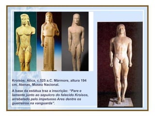 Kroisos. Ática, c.525 a.C. Mármore, altura 194
cm, Atenas, Museu Nacional.
A base da estátua traz a inscrição: “Pare e
lamente junto ao sepulcro do falecido Kroisos,
arrebatado pelo impetuoso Ares dentre os
guerreiros na vanguarda”.
 