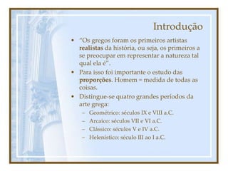Introdução
• “Os gregos foram os primeiros artistas
realistas da história, ou seja, os primeiros a
se preocupar em representar a natureza tal
qual ela é”.
• Para isso foi importante o estudo das
proporções. Homem = medida de todas as
coisas.
• Distingue-se quatro grandes períodos da
arte grega:
– Geométrico: séculos IX e VIII a.C.
– Arcaico: séculos VII e VI a.C.
– Clássico: séculos V e IV a.C.
– Helenístico: século III ao I a.C.
 