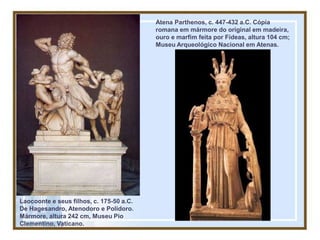Laocoonte e seus filhos, c. 175-50 a.C.
De Hagesandro, Atenodoro e Polidoro.
Mármore, altura 242 cm, Museu Pio
Clementino, Vaticano.
Atena Parthenos, c. 447-432 a.C. Cópia
romana em mármore do original em madeira,
ouro e marfim feita por Fídeas, altura 104 cm;
Museu Arqueológico Nacional em Atenas.
 