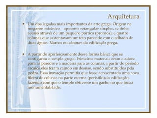 Arquitetura
• Um dos legados mais importantes da arte grega. Origem no
megaron micênico – aposento retangular simples, se tinha
acesso através de um pequeno pórtico (pronaos), e quatro
colunas que sustentavam um teto parecido com o telhado de
duas águas. Marcos ou cânones da edificação grega.
• A partir do aperfeiçoamento dessa forma básica que se
configurou o templo grego. Primeiros materiais eram o adobe
para as paredes e a madeira para as colunas, a partir do período
arcaico eles foram caindo em desuso, sendo substituídos pela
pedra. Essa inovação permitiu que fosse acrescentada uma nova
fileira de colunas na parte externa (peristilo) da edificação,
fazendo com que o templo obtivesse um ganho no que toca à
monumentalidade.
 