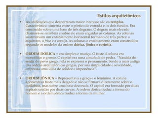 Estilos arquitetônicos
• As edificações que despertaram maior interesse são os templos.
Característica: simetria entre o pórtico de entrada e os dois fundos. Era
construído sobre uma base de três degraus. O degrau mais elevado
chamava-se estilóbata e sobre ele eram erguidas as colunas. As colunas
sustentavam um entablamento horizontal formado de três partes: a
arquitrave, o friso e a cornija. As colunas e entablamento eram construídos
segundo os modelos da ordem dórica, jônica e coríntia.
• ORDEM DÓRICA = era simples e maciça. O fuste d coluna era
monolítico e grosso. O capitel era uma almofada de pedra. “Nascida do
sentir do povo grego, nela se expressa o pensamento. Sendo a mais antiga
das ordens arquitetônicas gregas, por sua simplicidade e severidade,
empresta uma idéia de solidez e imponência”.
• ORDEM JÔNICA = Representava a graça e o feminino. A coluna
apresentava fuste mais delgado e não se firmava diretamente sobre o
estilóbata, mas sobre uma base decorada. O capitel era formado por duas
espirais unidas por duas curvas. A ordem dórica traduz a forma do
homem e a ordem jônica traduz a forma da mulher.
 