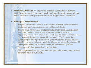 • ORDEM CORÍNTIA = o capitel era formado com folhas de acanto e
quatro espirais simétricas, muito usado no lugar do capitel jônico, de um
modo a variar e a enriquecer aquela ordem. Sugere luxo e ostentação.
• Principais monumentos:
– Templos: Partenon de Atenas. Na Acrópole também se encontram as
Cariátides que homenageavam as mulheres de Cária.
– Teatros: eram construídos em lugares abertos (encosta), compunham-
se de três partes: a skene ou cena, para os atores; a konistra ou
orquestra, para o coro; o koilon ou arquibancada, para os espectadores.
Ex: Teatro de Epidauro, construído no século IV a.C., ao ar livre,
composto por 55 degraus divididos em duas ordens e calculados de
acordo com uma inclinação perfeita. Chegava a acomodar cerca de 14
mil espectadores e tornou-se famoso por sua acústica perfeita.
– Ginásios: edifícios destinados à cultura física.
– Praça: ágora onde os gregos se reuniam para discutir os mais variados
assuntos, entre eles, filosofia.
 