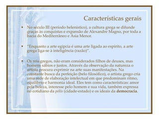 Características gerais
• No século III (período helenístico), a cultura grega se difunde
graças às conquistas e expansão de Alexandre Magno, por toda a
bacia do Mediterrâneo e Ásia Menor.
• “Enquanto a arte egípcia é uma arte ligada ao espírito, a arte
grega liga-se à inteligência (razão)”.
• Os reis gregos, não eram considerados filhos de deuses, mas
homens sábios e justos. Através da observação da natureza o
artista procura exprimir na arte suas manifestações. Na
constante busca da perfeição (belo filosófico), o artista grego cria
uma rede de elaboração intelectual em que predominam ritmo,
equilíbrio e harmonia ideal. Eles tem como características: amor
pela beleza, interesse pelo homem e sua vida, também expressa
no cotidiano da pólis (cidade-estado) e os ideais da democracia.
 