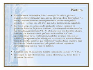 Pintura
• Principalmente na cerâmica. Foi na decoração de ânforas, pratos e
utensílios, (comercialização) que a arte da pintura pode se desenvolver. No
começo os desenhos eram formas geométricas elementares (período
geométrico – séculos IX e VIII a.C.) que mal se destacavam na superfície.
• Foi com o tempo se enriquecendo, ganhando volume. Surgiram os
primeiros desenhos de plantas e animais com adornos chamados meandros.
No período arcaico (séculos VII e VI a.C.) aparecem nos desenhos a figura
humana, que apresentava um grafismo muito estilizado. Com o
aparecimento de novas tendências naturalistas, a pintura começa a ser
utilizada nas representações mitológicas. As cenas eram apresentadas em
faixas horizontais paralelas que podiam ser visualizadas ao se girar a peça
de cerâmica. Substitui-se o cinzel pelo pincel assim os traçados se
tornaram mais precisos e ricos em detalhes.
• Cerâmica entra em decadência durante o classicismo (séculos IV e V a.C.)
• Ressurgem no período helenístico (século III) renovadas, cheias de cor e
ricamente decoradas.
 