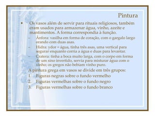 Pintura
• Os vasos além de servir para rituais religiosos, também
eram usados para armazenar água, vinho, azeite e
mantimentos. A forma correspondia à função.
– Ânfora: vasilha em forma de coração, com o gargalo largo
orando com duas asas.
– Hidra: ydor = água, tinha três asas, uma vertical para
segurar enquanto corria a água e duas para levantar.
– Cratera: tinha a boca muito larga, com o corpo em forma
de um sino invertido, servia para misturar água com o
vinho; os gregos não bebiam vinho puro.
A pintura grega em vasos se divide em três grupos:
1. Figuras negras sobre o fundo vermelho
2. Figuras vermelhas sobre o fundo negro
3. Figuras vermelhas sobre o fundo branco
 