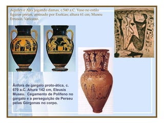 Aquiles e Ajax jogando damas, c.540 a.C. Vaso no estilo
figuras pretas, assinado por Exekias; altura 61 cm; Museu
Etrusco, Vaticano.
Ânfora de gargalo proto-ática, c.
670 a.C. Altura 142 cm, Eleusis
Museu. Cegamento de Polifeno no
gargalo e a perseguição de Perseu
pelas Górgonas no corpo.
 