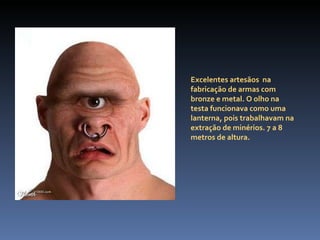 Excelentes artesãos  na fabricação de armas com bronze e metal. O olho na testa funcionava como uma lanterna, pois trabalhavam na extração de minérios. 7 a 8 metros de altura.  