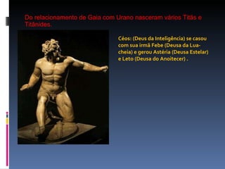 Do relacionamento de Gaia com Urano nasceram vários Titãs e Titânides. Céos: (Deus da Inteligência) se casou com sua irmã Febe (Deusa da Lua-cheia) e gerou Astéria (Deusa Estelar) e Leto (Deusa do Anoitecer) . 