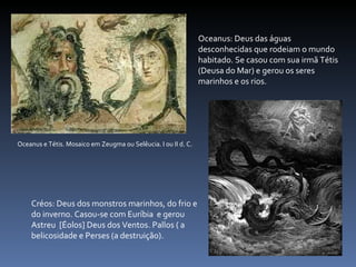 Oceanus e Tétis. Mosaico em Zeugma ou Selêucia. I ou II d. C. Oceanus: Deus das águas desconhecidas que rodeiam o mundo habitado. Se casou com sua irmã Tétis (Deusa do Mar) e gerou os seres marinhos e os rios. Créos: Deus dos monstros marinhos, do frio e do inverno. Casou-se com Euríbia  e gerou Astreu  [Éolos] Deus dos Ventos. Pallos ( a belicosidade e Perses (a destruição). 