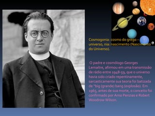 Cosmogonia: cosmo do grego – universo, nia: nascimento (Nascimento do Universo). O padre e cosmólogo Georges Lemaítre, afirmou em uma transmissão de rádio entre 1948-59, que o universo havia sido criado repentinamente, sarcasticamente sua teoria foi batizada de “big (grande) bang (explosão). Em 1965, antes de sua morte, o conceito foi confirmado por Arno Penzias e Robert Woodrow Wilson. 