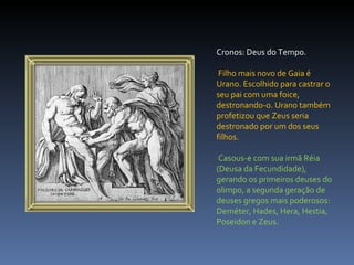 Cronos: Deus do Tempo. Filho mais novo de Gaia é Urano. Escolhido para castrar o seu pai com uma foice, destronando-o. Urano também profetizou que Zeus seria destronado por um dos seus filhos. Casous-e com sua irmã Réia (Deusa da Fecundidade), gerando os primeiros deuses do olimpo, a segunda geração de deuses gregos mais poderosos: Deméter, Hades, Hera, Hestia, Poseidon e Zeus. 
