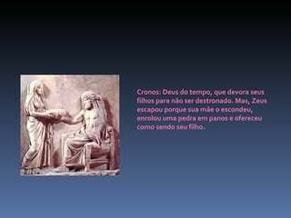 Cronos: Deus do tempo, que devora seus filhos para não ser destronado. Mas, Zeus escapou porque sua mãe o escondeu, enrolou uma pedra em panos e ofereceu como sendo seu filho. 