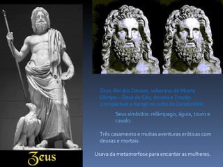Zeus: Rei dos Deuses, soberano do Monte Olimpo – Deus do Céu, do raio e Trovão. (comparável a Xangô no culto do Candomblé) Seus símbolos: relâmpago, águia, touro e cavalo. Três casamento e muitas aventuras eróticas com deusas e mortais. Usava da metamorfose para encantar as mulheres. 