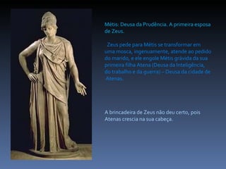 Métis: Deusa da Prudência. A primeira esposa de Zeus. Zeus pede para Métis se transformar em uma mosca, ingenuamente, atende ao pedido do marido, e ele engole Métis grávida da sua primeira filha Atena (Deusa da Inteligência, do trabalho e da guerra) – Deusa da cidade de  Atenas. A brincadeira de Zeus não deu certo, pois Atenas crescia na sua cabeça.  