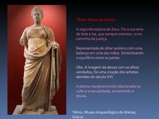 Têmis. Museu Arqueológico de Atenas, Grécia. Têmis: Deusa da Justiça.  A segunda esposa de Zeus. Foi a sua ama de leite e tia, que sempre orientou –o no caminho da justiça. Representada de olhar austero com uma balança em uma das mãos. Simbolizando o equilíbrio entre as partes.  Obs. A imagem da deusa com os olhos vendados, foi uma criação dos artistas alemães do século XVI. A planta manjerona está relacionada ao culto e a sexualidade, envolvendo a deusa. 