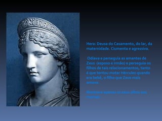 Hera: Deusa do Casamento, do lar, da maternidade. Ciumenta e agressiva. Odiava e perseguia as amantes de Zeus  (esposo e irmão) e perseguia os filhos de tais relacionamentos, tanto é que tentou matar Hércules quando era bebê, o filho que Zeus mais amava.  Mostrava apenas os seus olhos aos mortais. 