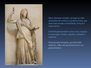 Hera: Sempre vestida, carrega na mão sementes de romã ou a própria fruta, que está relacionado a fertilidade, fartura e nascimento.  Simbolizada também como vaca: riqueza e renovação. Pavão: orgulho, vaidade e mentira. Possuía sete templos, que Hércules destruiu. Além de aprisioná-la em um pote de barro.  