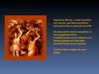 Depois do dilúvio, o casal consultou um oráculo, que lhes aconselhou atirar para trás os ossos de sua mãe.  Os ossos eram a terra e as pedras. A terra jogada por Pirra transformaram-se em mulheres e as pedras jogadas por Deucalião transformaram-se em homens.  Confirmando a origem do povo grego. 