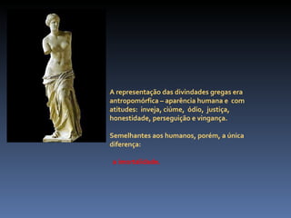A representação das divindades gregas era antropomórfica – aparência humana e  com atitudes:  inveja, ciúme,  ódio,  justiça, honestidade, perseguição e vingança.  Semelhantes aos humanos, porém, a única diferença: a imortalidade. 